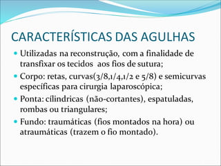 CARACTERÍSTICAS DAS AGULHAS
 Utilizadas na reconstrução, com a finalidade de
transfixar os tecidos aos fios de sutura;
 Corpo: retas, curvas(3/8,1/4,1/2 e 5/8) e semicurvas
específicas para cirurgia laparoscópica;
 Ponta: cílindricas (não-cortantes), espatuladas,
rombas ou triangulares;
 Fundo: traumáticas (fios montados na hora) ou
atraumáticas (trazem o fio montado).
 