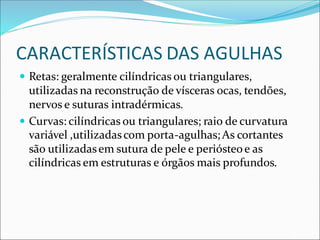 CARACTERÍSTICAS DAS AGULHAS
 Retas: geralmente cilíndricas ou triangulares,
utilizadas na reconstrução de vísceras ocas, tendões,
nervos e suturas intradérmicas.
 Curvas: cilíndricas ou triangulares; raio de curvatura
variável ,utilizadascom porta-agulhas;As cortantes
são utilizadasem sutura de pele e periósteoe as
cilíndricas em estruturas e órgãos mais profundos.
 
