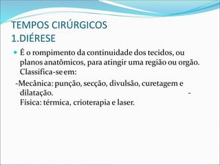TEMPOS CIRÚRGICOS
1.DIÉRESE
 É o rompimento da continuidade dos tecidos, ou
planos anatômicos, para atingir uma região ou orgão.
Classifica-seem:
-Mecânica: punção, secção, divulsão, curetagem e
dilatação. -
Física: térmica, crioterapia e laser.
 