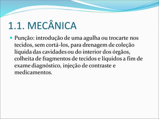 1.1. MECÂNICA
 Punção: introdução de uma agulha ou trocarte nos
tecidos, sem cortá-los, para drenagem de coleção
líquidadas cavidadesou do interior dos órgãos,
colheita de fragmentos de tecidos e líquidos a fim de
examediagnóstico, injeção de contraste e
medicamentos.
 
