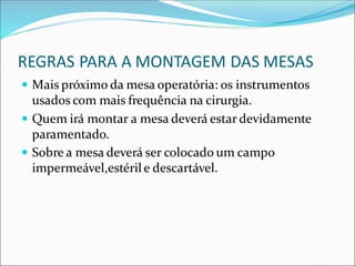 REGRAS PARA A MONTAGEM DAS MESAS
 Mais próximo da mesa operatória: os instrumentos
usados com mais frequência na cirurgia.
 Quem irá montar a mesa deverá estar devidamente
paramentado.
 Sobre a mesa deverá ser colocado um campo
impermeável,estérile descartável.
 