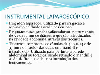 INSTRUMENTAL LAPAROSCÓPICO
 Irrigador/aspirador: utilizado para irrigação e
aspiração de fluídos orgânicos ou não.
 Pinças,tesouras,ganchos,afastadores: instrumentos
de 5 e de 10mm de diâmetro que são introduzidos
na cavidade abdominal através dos trocartes.
 Trocartes: compostos de cânulas de 5,10,12,23 e de
33mm no interior das quais um mandril é
introduzido. Utilizado para perfurar a parede
abdominal ou torácica, sendo retirado o mandril e
a cânula fica postada para introdução dos
instrumentos.
 