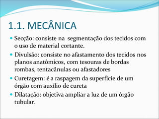 1.1. MECÂNICA
 Secção: consiste na segmentação dos tecidos com
o uso de material cortante.
 Divulsão: consiste no afastamento dos tecidos nos
planos anatômicos, com tesouras de bordas
rombas, tentacânulas ou afastadores
 Curetagem: é a raspagem da superfície de um
órgão com auxílio de cureta
 Dilatação: objetiva ampliar a luz de um órgão
tubular.
 