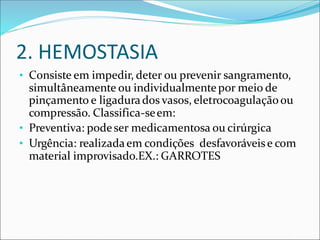 2. HEMOSTASIA
• Consiste em impedir, deter ou prevenir sangramento,
simultâneamente ou individualmentepor meio de
pinçamento e ligadurados vasos, eletrocoagulaçãoou
compressão. Classifica-seem:
• Preventiva: podeser medicamentosa ou cirúrgica
• Urgência: realizadaem condições desfavoráveise com
material improvisado.EX.: GARROTES
 