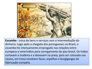 Escambo - troca de bens e serviços sem a intermediação do
dinheiro. Logo após a chegada dos portugueses no Brasil, o
escambo foi intensamente empregado nas relações entre
europeus e ameríndios para carregamento do pau-brasil. Os índios
cortavam a madeira e a deixavam na praia, para ser colocada nos
navios, em troca recebiam facas, espelhos e burgigangas de
fabricação européia.
 