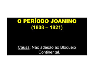 O PERÍODO JOANINO
(1808 – 1821)
Período em que a família real
portuguesa instalou-se no Brasil.
Causa: Não adesão ao Bloqueio
Continental.
 