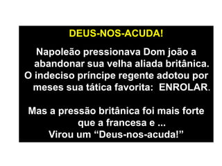 DEUS-NOS-ACUDA!
Napoleão pressionava Dom joão a
abandonar sua velha aliada britânica.
O indeciso príncipe regente adotou por
meses sua tática favorita: ENROLAR.
Mas a pressão britânica foi mais forte
que a francesa e ...
Virou um “Deus-nos-acuda!”
 