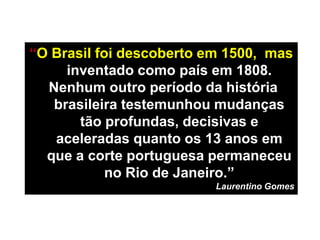 “O Brasil foi descoberto em 1500, mas
inventado como país em 1808.
Nenhum outro período da história
brasileira testemunhou mudanças
tão profundas, decisivas e
aceleradas quanto os 13 anos em
que a corte portuguesa permaneceu
no Rio de Janeiro.”
Laurentino Gomes
 