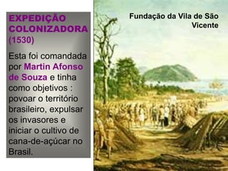 EXPEDIÇÃO
COLONIZADORA
(1530)
Esta foi comandada
por Martin Afonso
de Souza e tinha
como objetivos :
povoar o território
brasileiro, expulsar
os invasores e
iniciar o cultivo de
cana-de-açúcar no
Brasil.
Fundação da Vila de São
Vicente
 