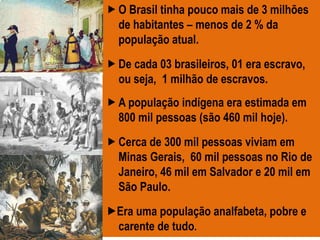 O Brasil tinha pouco mais de 3 milhões
de habitantes – menos de 2 % da
população atual.
De cada 03 brasileiros, 01 era escravo,
ou seja, 1 milhão de escravos.
A população indígena era estimada em
800 mil pessoas (são 460 mil hoje).
Cerca de 300 mil pessoas viviam em
Minas Gerais, 60 mil pessoas no Rio de
Janeiro, 46 mil em Salvador e 20 mil em
São Paulo.
Era uma população analfabeta, pobre e
carente de tudo.
 