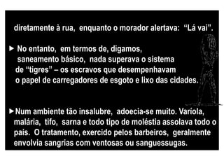 Por falta de saneamento, os penicos eram esvaziados
diretamente à rua, enquanto o morador alertava: “Lá vai”.
 No entanto, em termos de, digamos,
saneamento básico, nada superava o sistema
de “tigres” – os escravos que desempenhavam
o papel de carregadores de esgoto e lixo das cidades.
Num ambiente tão insalubre, adoecia-se muito. Varíola,
malária, tifo, sarna e todo tipo de moléstia assolava todo o
país. O tratamento, exercido pelos barbeiros, geralmente
envolvia sangrias com ventosas ou sanguessugas.
 
