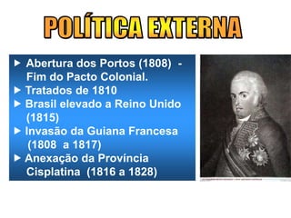 Abertura dos Portos (1808) -
Fim do Pacto Colonial.
 Tratados de 1810
 Brasil elevado a Reino Unido
(1815)
 Invasão da Guiana Francesa
(1808 a 1817)
 Anexação da Província
Cisplatina (1816 a 1828)
 