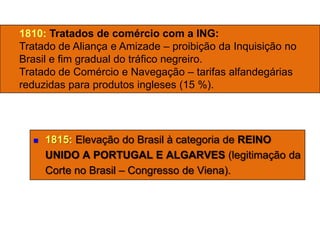  1815: Elevação do Brasil à categoria de REINO
UNIDO A PORTUGAL E ALGARVES (legitimação da
Corte no Brasil – Congresso de Viena).
1810: Tratados de comércio com a ING:
Tratado de Aliança e Amizade – proibição da Inquisição no
Brasil e fim gradual do tráfico negreiro.
Tratado de Comércio e Navegação – tarifas alfandegárias
reduzidas para produtos ingleses (15 %).
 
