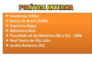  Academia militar.
 Banco do Brasil (1808).
 Imprensa Régia.
 Biblioteca Real.
 Faculdade de de Medicina (BA e RJ) - 1808.
 Real Teatro de São João .
 Jardim Botânico (RJ).
 