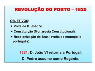 REVOLUÇÃO DO PORTO – 1820
OBJETIVOS:
 Volta de D. João VI.
 Constituição (Monarquia Constitucional).
 Recolonização do Brasil (volta do monopólio
português).
1821: D. João VI retorna a Portugal.
D. Pedro assume como Regente.
 
