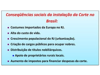 Conseqüências sociais da instalação da Corte no
Brasil:
 Costumes importados da Europa no RJ.
 Alta do custo de vida.
 Crescimento populacional do RJ (urbanização).
 Criação de cargos públicos para ocupar nobres.
 Distribuição de títulos nobiliárquicos.
 Apoio de proprietários rurais locais.
 Aumento de impostos para financiar despesas da corte.
 