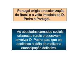 Portugal exigia a recolonização
do Brasil e a volta imediata de D.
Pedro a Portugal.
As abastadas camadas sociais
urbanas e rurais procuravam
envolver D. Pedro para que ele
aceitasse a idéia de realizar a
emancipação definitiva.
 