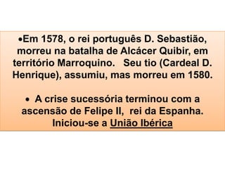 Em 1578, o rei português D. Sebastião,
morreu na batalha de Alcácer Quibir, em
território Marroquino. Seu tio (Cardeal D.
Henrique), assumiu, mas morreu em 1580.
A crise sucessória terminou com a
ascensão de Felipe II, rei da Espanha.
Iniciou-se a União Ibérica
 