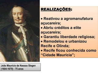 João Maurício de Nassau Siegen
(1604-1679) - 75 anos
REALIZAÇÕES:
Reativou a agromanufatura
açucareira;
Abriu créditos a elite
açucareira;
Garantiu liberdade religiosa;
Remodelou e urbanizou
Recife e Olinda;
Recife ficou conhecida como
“Cidade Maurícia”;
 