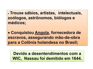 Trouxe sábios, artistas, intelectuais,
zoólogos, astrônomos, biólogos e
médicos;
Conquistou Angola, fornecedora de
escravos, assegurando mão-de-obra
para a Colônia holandesa no Brasil;
Devido a desentendimentos com a
WIC, Nassau foi demitido em 1644.
 