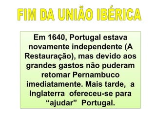 Em 1640, Portugal estava
novamente independente (A
Restauração), mas devido aos
grandes gastos não puderam
retomar Pernambuco
imediatamente. Mais tarde, a
Inglaterra ofereceu-se para
“ajudar” Portugal.
 