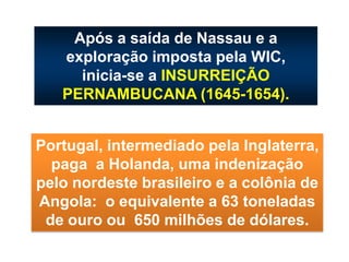 Após a saída de Nassau e a
exploração imposta pela WIC,
inicia-se a INSURREIÇÃO
PERNAMBUCANA (1645-1654).
Portugal, intermediado pela Inglaterra,
paga a Holanda, uma indenização
pelo nordeste brasileiro e a colônia de
Angola: o equivalente a 63 toneladas
de ouro ou 650 milhões de dólares.
 
