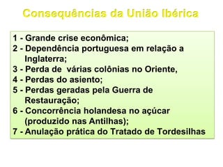 1 - Grande crise econômica;
2 - Dependência portuguesa em relação a
Inglaterra;
3 - Perda de várias colônias no Oriente,
4 - Perdas do asiento;
5 - Perdas geradas pela Guerra de
Restauração;
6 - Concorrência holandesa no açúcar
(produzido nas Antilhas);
7 - Anulação prática do Tratado de Tordesilhas
 