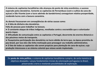 O sistema de capitanias hereditárias não alcançou do ponto de vista econômico, o sucesso
esperado pelos donatários. Somente as capitanias de Pernambuco (com o cultivo da cana-de-
açúcar) e São Vicente (com o lucro advindo do bandeirismo) conseguiram relativa prosperidade,
rendendo lucros com a lavoura canavieira.
As demais fracassaram em conseqüências de várias causas como:
● A falta de dinheiro dos donatários.
Falta de pessoas para trabalhar na lavoura.
● O constante ataque de tribos indígenas, revoltadas contra a escravidão que o colonizador
queria impor.
● Dificuldade de comunicação entre as capitanias e Portugal, decorrente da enorme distancia e
dos péssimos meios de transporte.
● Pouquíssima participação dos donatários no lucro obtido da terra que, na época provinha do
pau-brasil, por isso eles não tinha motivação para prosseguir seu trabalho administrativo.
● O fato de todas as capitanias não serem propicias para plantação de cana-de-açúcar, cuja
produção interessava o ao sistema colonial que estava sendo implantado.
Do ponto de vista político, o sistema de capitanias hereditárias cumpriu, de certa maneira os
objetivos desejados. Lançou fundamentos iniciais da colonização portuguesa no Brasil,
preservando a terra e revelando possibilidades de exploração.
 