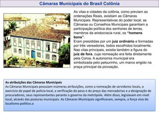 As vilas e cidades da colônia, como previam as
ordenações Reais, existiam as Câmaras
Municipais. Representativas do poder local, as
Câmaras ou Conselhos Municipais garantiam a
participação política dos senhores de terras,
membros da aristocracia rural, os “homens
bons”.
Eram presididas por um juiz ordinário e formadas
por três vereadores, todos escolhidos localmente.
Nas vilas principais, existia também a figura do
juiz de fora, cuja nomeação era feita diretamente
pela Coroa. A autonomia municipal era
simbolizada pelo pelourinho, um marco erigido na
praça principal da povoação.
Câmaras Municipais do Brasil Colônia
As atribuições das Câmaras Municipais
As Câmaras Municipais possuíam inúmeras atribuições, como a nomeação de servidores locais, o
exercício de papel de polícia local, a verificação do peso e do preço das mercadorias e a designação de
procuradores, seus representantes perante o governo da metrópole. Além disso, legislavam em nível
local, através das posturas municipais. As Câmaras Municipais significaram, sempre, a força viva do
localismo político.a
 