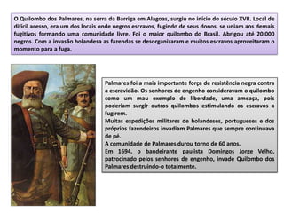O Quilombo dos Palmares, na serra da Barriga em Alagoas, surgiu no início do século XVII. Local de
difícil acesso, era um dos locais onde negros escravos, fugindo de seus donos, se uniam aos demais
fugitivos formando uma comunidade livre. Foi o maior quilombo do Brasil. Abrigou até 20.000
negros. Com a invasão holandesa as fazendas se desorganizaram e muitos escravos aproveitaram o
momento para a fuga.
Palmares foi a mais importante força de resistência negra contra
a escravidão. Os senhores de engenho consideravam o quilombo
como um mau exemplo de liberdade, uma ameaça, pois
poderiam surgir outros quilombos estimulando os escravos a
fugirem.
Muitas expedições militares de holandeses, portugueses e dos
próprios fazendeiros invadiam Palmares que sempre continuava
de pé.
A comunidade de Palmares durou torno de 60 anos.
Em 1694, o bandeirante paulista Domingos Jorge Velho,
patrocinado pelos senhores de engenho, invade Quilombo dos
Palmares destruindo-o totalmente.
 