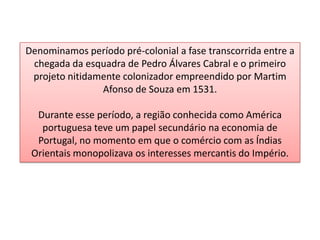 Denominamos período pré-colonial a fase transcorrida entre a
chegada da esquadra de Pedro Álvares Cabral e o primeiro
projeto nitidamente colonizador empreendido por Martim
Afonso de Souza em 1531.
Durante esse período, a região conhecida como América
portuguesa teve um papel secundário na economia de
Portugal, no momento em que o comércio com as Índias
Orientais monopolizava os interesses mercantis do Império.
 