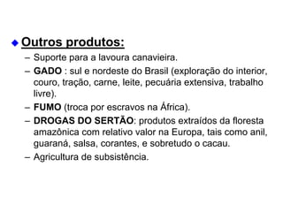  Outros produtos:
– Suporte para a lavoura canavieira.
– GADO : sul e nordeste do Brasil (exploração do interior,
couro, tração, carne, leite, pecuária extensiva, trabalho
livre).
– FUMO (troca por escravos na África).
– DROGAS DO SERTÃO: produtos extraídos da floresta
amazônica com relativo valor na Europa, tais como anil,
guaraná, salsa, corantes, e sobretudo o cacau.
– Agricultura de subsistência.
 