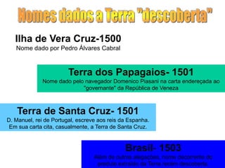 Ilha de Vera Cruz-1500
Nome dado por Pedro Álvares Cabral
Terra dos Papagaios- 1501
Nome dado pelo navegador Domenico Piasani na carta endereçada ao
"governante" da República de Veneza
Terra de Santa Cruz- 1501
D. Manuel, rei de Portugal, escreve aos reis da Espanha.
Em sua carta cita, casualmente, a Terra de Santa Cruz.
Brasil- 1503
Além de outras alegações, nome decorrente do
produto extraído da Terra recém descoberta.
 