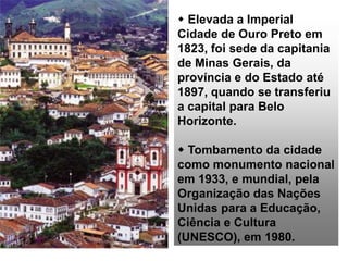  Elevada a Imperial
Cidade de Ouro Preto em
1823, foi sede da capitania
de Minas Gerais, da
província e do Estado até
1897, quando se transferiu
a capital para Belo
Horizonte.
 Tombamento da cidade
como monumento nacional
em 1933, e mundial, pela
Organização das Nações
Unidas para a Educação,
Ciência e Cultura
(UNESCO), em 1980.
 