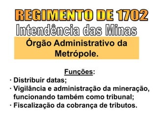 Funções:
· Distribuir datas;
· Vigilância e administração da mineração,
funcionando também como tribunal;
· Fiscalização da cobrança de tributos.
Órgão Administrativo da
Metrópole.
 