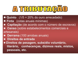  Quinto (1/5 = 20% do ouro arrecadado)
 Finta (cotas anuais mínimas)
 Capitação (de acordo com o número de escravos)
 Censo (sobre estabelecimentos comerciais e
artesanais)
 Derrama (100 arrobas anuais)
 Direitos de entrada
 Direitos de pesagem, subsídio voluntário,
literário, conhecenças, dízimos reais, mistos,
pessoais, etc.
 