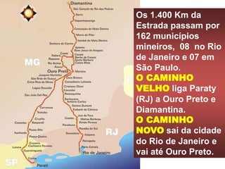 Os 1.400 Km da
Estrada passam por
162 municípios
mineiros, 08 no Rio
de Janeiro e 07 em
São Paulo.
O CAMINHO
VELHO liga Paraty
(RJ) a Ouro Preto e
Diamantina.
O CAMINHO
NOVO sai da cidade
do Rio de Janeiro e
vai até Ouro Preto.
 
