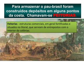 Para armazenar o pau-brasil foram
construídos depósitos em alguns pontos
da costa. Chamavam-se FEITORIAS.
Feitorias - estruturas comerciais, em geral fortificadas e
situados no litoral, que serviam de entrepostos com o
interior da colônias.
 