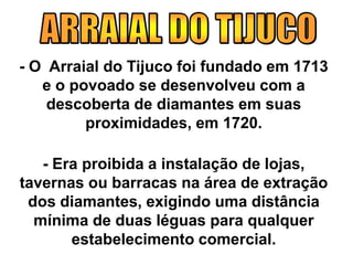 - O Arraial do Tijuco foi fundado em 1713
e o povoado se desenvolveu com a
descoberta de diamantes em suas
proximidades, em 1720.
- Era proibida a instalação de lojas,
tavernas ou barracas na área de extração
dos diamantes, exigindo uma distância
mínima de duas léguas para qualquer
estabelecimento comercial.
 