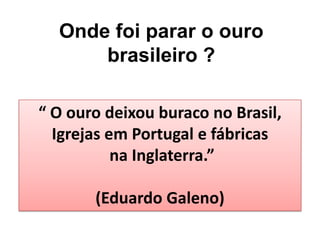 Onde foi parar o ouro
brasileiro ?
“ O ouro deixou buraco no Brasil,
Igrejas em Portugal e fábricas
na Inglaterra.”
(Eduardo Galeno)
 