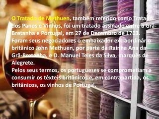 O Tratado de Methuen, também referido como Tratado
dos Panos e Vinhos, foi um tratado assinado entre a Grã-
Bretanha e Portugal, em 27 de Dezembro de 1703.
Foram seus negociadores o embaixador extraordinário
britânico John Methuen, por parte da Rainha Ana da
Grã-Bretanha, e D. Manuel Teles da Silva, marquês de
Alegrete.
Pelos seus termos, os portugueses se comprometiam a
consumir os têxteis britânicos e, em contrapartida, os
britânicos, os vinhos de Portugal.
 
