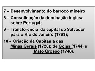 7 – Desenvolvimento do barroco mineiro
8 – Consolidação da dominação inglesa
sobre Portugal;
9 – Transferência da capital de Salvador
para o Rio de Janeiro (1763);
10 - Criação da Capitania das
Minas Gerais (1720); de Goiás (1744) e
Mato Grosso (1748).
 