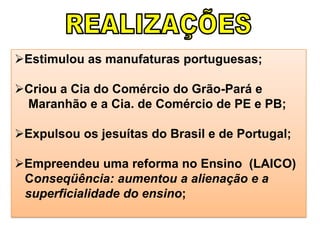 Estimulou as manufaturas portuguesas;
Criou a Cia do Comércio do Grão-Pará e
Maranhão e a Cia. de Comércio de PE e PB;
Expulsou os jesuítas do Brasil e de Portugal;
Empreendeu uma reforma no Ensino (LAICO)
Conseqüência: aumentou a alienação e a
superficialidade do ensino;
 