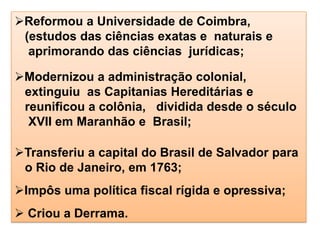 Reformou a Universidade de Coimbra,
(estudos das ciências exatas e naturais e
aprimorando das ciências jurídicas;
Modernizou a administração colonial,
extinguiu as Capitanias Hereditárias e
reunificou a colônia, dividida desde o século
XVII em Maranhão e Brasil;
Transferiu a capital do Brasil de Salvador para
o Rio de Janeiro, em 1763;
Impôs uma política fiscal rígida e opressiva;
 Criou a Derrama.
 