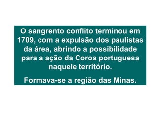 O sangrento conflito terminou em
1709, com a expulsão dos paulistas
da área, abrindo a possibilidade
para a ação da Coroa portuguesa
naquele território.
Formava-se a região das Minas.
 