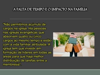 A FALTA DE TEMPO E O IMPACTO NA FAMÍLIA
"Não permitimos acúmulo de
cargos na igreja. Há pessoas
nas igrejas evangélicas que
absorvem quatro ou cinco
cargos ao mesmo tempo e estão
com a vida familiar atribulada. A
igreja tem que investir em
formação de líderes em todas as
áreas para que haja melhor
distribuição de tarefas entre a
membresia".
 