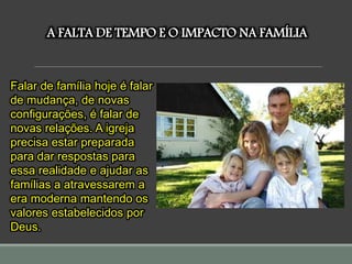 A FALTA DE TEMPO E O IMPACTO NA FAMÍLIA
Falar de família hoje é falar
de mudança, de novas
configurações, é falar de
novas relações. A igreja
precisa estar preparada
para dar respostas para
essa realidade e ajudar as
famílias a atravessarem a
era moderna mantendo os
valores estabelecidos por
Deus.
 