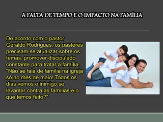 A FALTA DE TEMPO E O IMPACTO NA FAMÍLIA
De acordo com o pastor
Geraldo Rodrigues, os pastores
precisam se atualizar sobre os
temas, promover discipulado
constante para tratar a família.
"Não se fala de família na igreja
só no mês de maio! Todos os
dias vemos o inimigo se
levantar contra as famílias e o
que temos feito?"
 