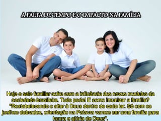 A FALTA DE TEMPO E O IMPACTO NA FAMÍLIA
Hoje o seio familiar sofre com a influência dos novos modelos da
sociedade brasileira. Tudo pode! E como imunizar a família?
"Restabelecendo o altar à Deus dentro de cada lar. Só com os
joelhos dobrados, orientação na Palavra vamos ser uma família para
honra e glória de Deus",
 