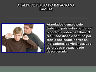 A FALTA DE TEMPO E O IMPACTO NA
FAMÍLIA
Atarefados demais pelo
trabalho, pais estão perdendo
o controle sobre os filhos. O
resultado disso é sentido por
toda a sociedade ao ver os
indicadores de violência, uso
de drogas e sexualidade
desordenada.
 